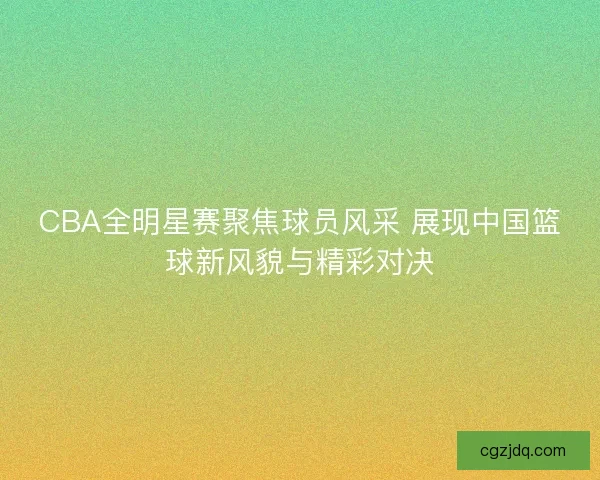 CBA全明星赛聚焦球员风采 展现中国篮球新风貌与精彩对决