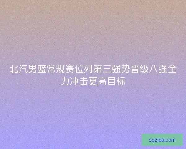北汽男篮常规赛位列第三强势晋级八强全力冲击更高目标 北汽男篮常规赛位列第三强势晋级八强全力冲击更高目标