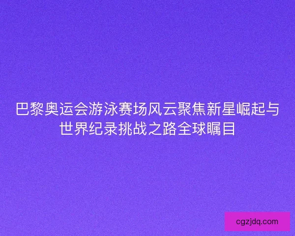 巴黎奥运会游泳赛场风云聚焦新星崛起与世界纪录挑战之路全球瞩目