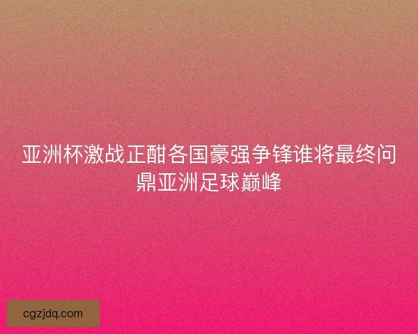 亚洲杯激战正酣各国豪强争锋谁将最终问鼎亚洲足球巅峰 亚洲杯激战正酣各国豪强争锋谁将最终问鼎亚洲足球巅峰