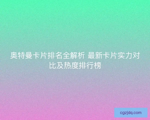 奥特曼卡片排名全解析 最新卡片实力对比及热度排行榜 奥特曼卡片排名全解析 最新卡片实力对比及热度排行榜