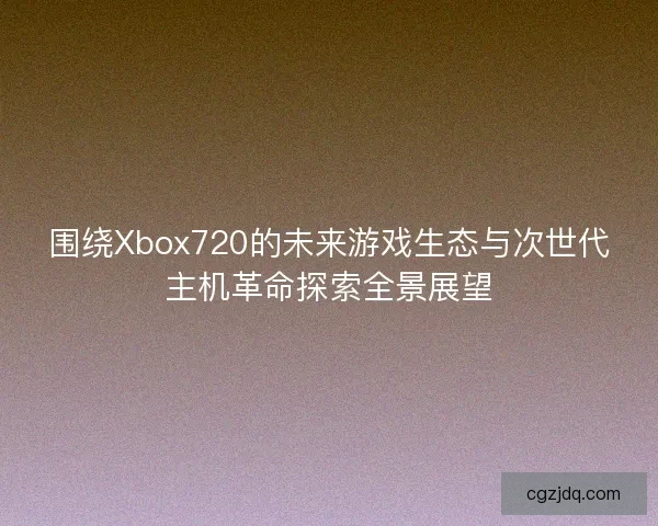 围绕Xbox720的未来游戏生态与次世代主机革命探索全景展望