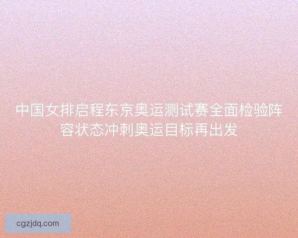 中国女排启程东京奥运测试赛全面检验阵容状态冲刺奥运目标再出发 中国女排启程东京奥运测试赛全面检验阵容状态冲刺奥运目标再出发