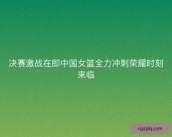 决赛激战在即中国女篮全力冲刺荣耀时刻来临 决赛激战在即中国女篮全力冲刺荣耀时刻来临
