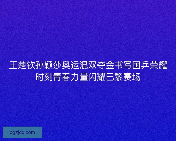 王楚钦孙颖莎奥运混双夺金书写国乒荣耀时刻青春力量闪耀巴黎赛场 王楚钦孙颖莎奥运混双夺金书写国乒荣耀时刻青春力量闪耀巴黎赛场