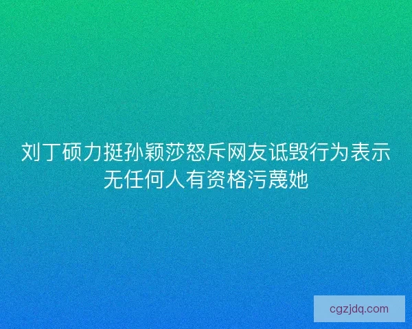 刘丁硕力挺孙颖莎怒斥网友诋毁行为表示无任何人有资格污蔑她 刘丁硕力挺孙颖莎怒斥网友诋毁行为表示无任何人有资格污蔑她