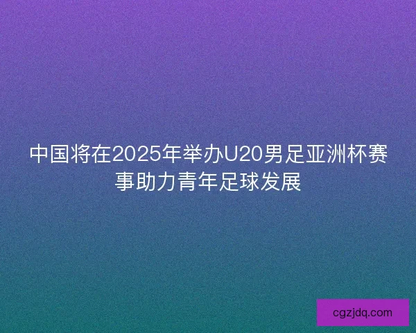中国将在2025年举办U20男足亚洲杯赛事助力青年足球发展