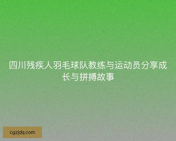 四川残疾人羽毛球队教练与运动员分享成长与拼搏故事