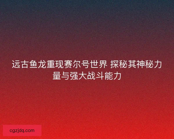 远古鱼龙重现赛尔号世界 探秘其神秘力量与强大战斗能力