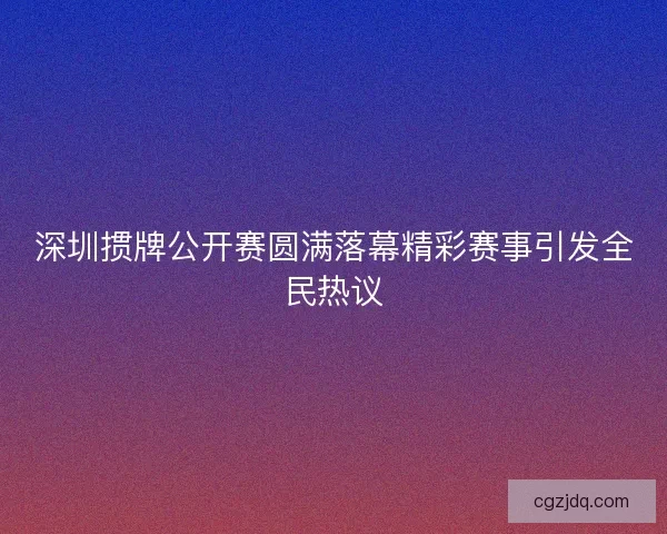 深圳掼牌公开赛圆满落幕精彩赛事引发全民热议 深圳掼牌公开赛圆满落幕精彩赛事引发全民热议