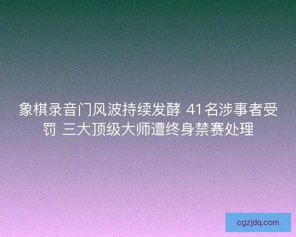 象棋录音门风波持续发酵 41名涉事者受罚 三大顶级大师遭终身禁赛处理