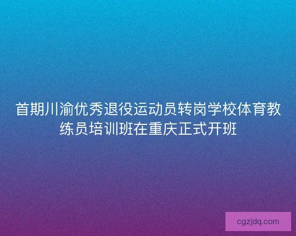 首期川渝优秀退役运动员转岗学校体育教练员培训班在重庆正式开班
