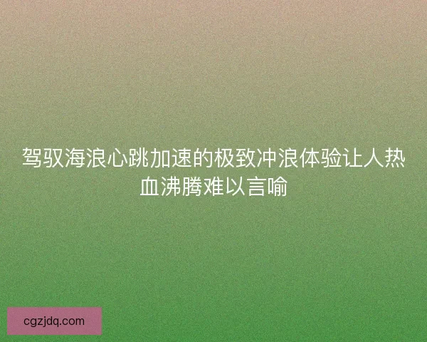驾驭海浪心跳加速的极致冲浪体验让人热血沸腾难以言喻 驾驭海浪心跳加速的极致冲浪体验让人热血沸腾难以言喻
