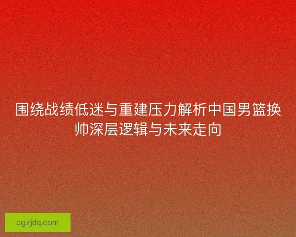 围绕战绩低迷与重建压力解析中国男篮换帅深层逻辑与未来走向
