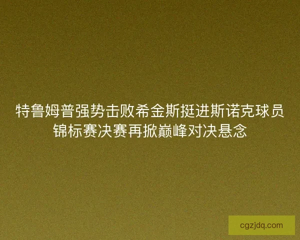特鲁姆普强势击败希金斯挺进斯诺克球员锦标赛决赛再掀巅峰对决悬念