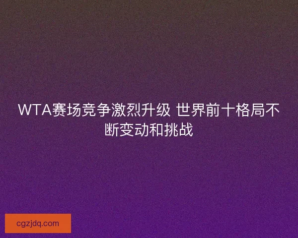 WTA赛场竞争激烈升级 世界前十格局不断变动和挑战