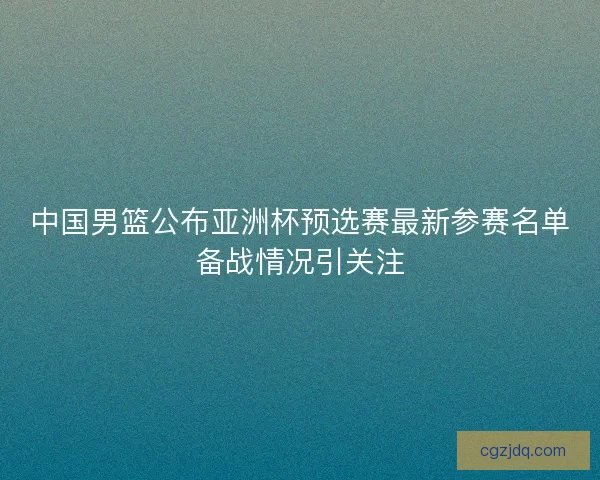 中国男篮公布亚洲杯预选赛最新参赛名单备战情况引关注 中国男篮公布亚洲杯预选赛最新参赛名单备战情况引关注