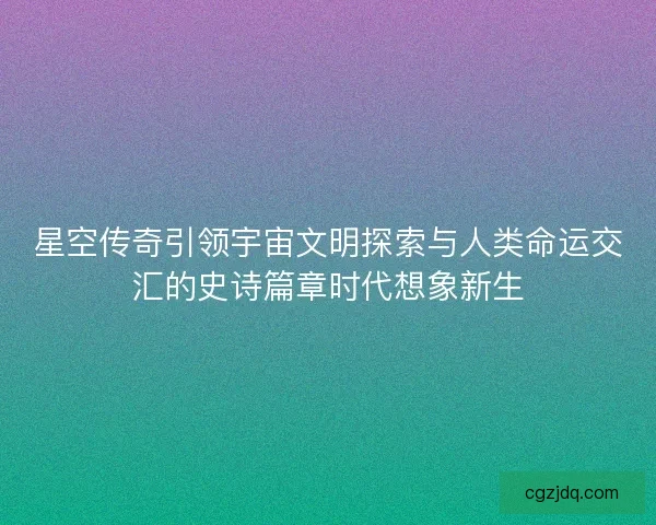 星空传奇引领宇宙文明探索与人类命运交汇的史诗篇章时代想象新生 星空传奇引领宇宙文明探索与人类命运交汇的史诗篇章时代想象新生