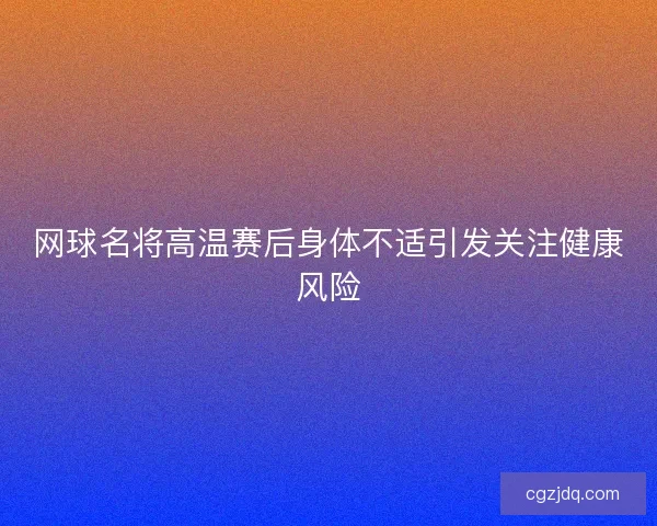 网球名将高温赛后身体不适引发关注健康风险
