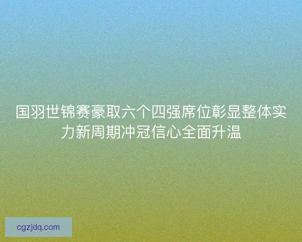 国羽世锦赛豪取六个四强席位彰显整体实力新周期冲冠信心全面升温 国羽世锦赛豪取六个四强席位彰显整体实力新周期冲冠信心全面升温