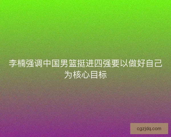 李楠强调中国男篮挺进四强要以做好自己为核心目标 李楠强调中国男篮挺进四强要以做好自己为核心目标