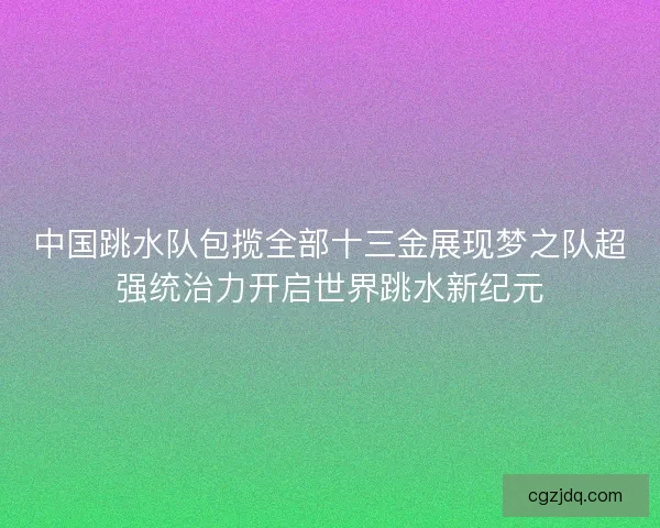 中国跳水队包揽全部十三金展现梦之队超强统治力开启世界跳水新纪元