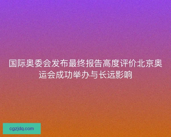 国际奥委会发布最终报告高度评价北京奥运会成功举办与长远影响 国际奥委会发布最终报告高度评价北京奥运会成功举办与长远影响
