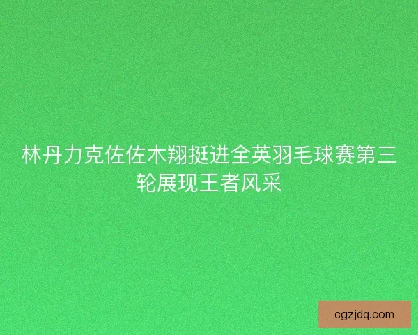 林丹力克佐佐木翔挺进全英羽毛球赛第三轮展现王者风采 林丹力克佐佐木翔挺进全英羽毛球赛第三轮展现王者风采