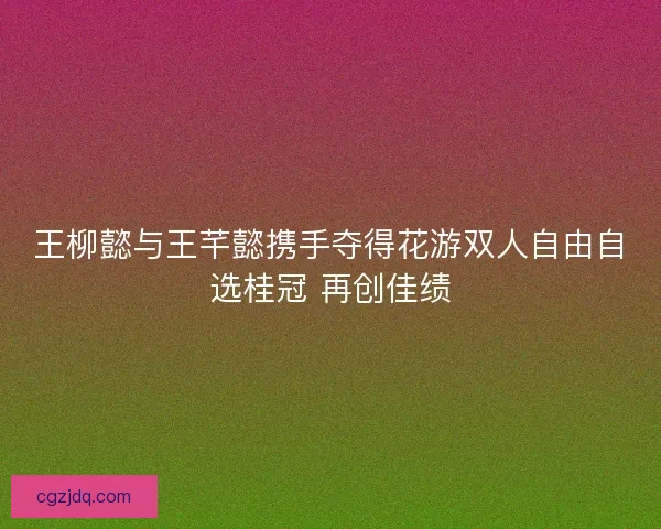王柳懿与王芊懿携手夺得花游双人自由自选桂冠 再创佳绩
