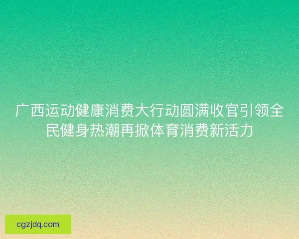 广西运动健康消费大行动圆满收官引领全民健身热潮再掀体育消费新活力
