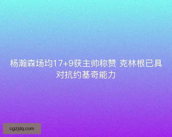 杨瀚森场均17+9获主帅称赞 克林根已具对抗约基奇能力